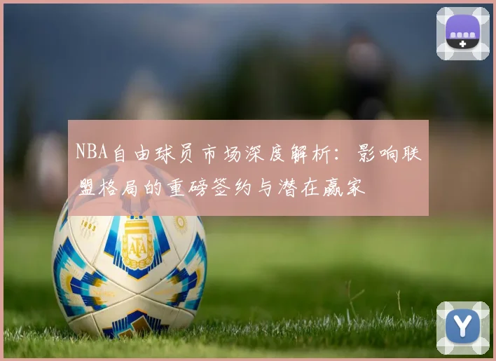 NBA自由球员市场深度解析：影响联盟格局的重磅签约与潜在赢家