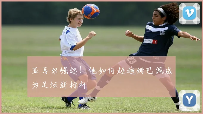 亚马尔崛起！他如何超越姆巴佩成为足坛新标杆