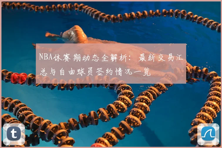 NBA休赛期动态全解析：最新交易汇总与自由球员签约情况一览