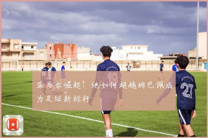 亚马尔崛起！他如何超越姆巴佩成为足坛新标杆