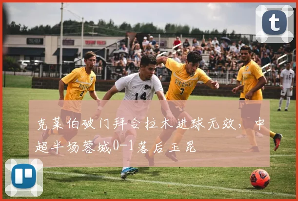 克莱伯破门拜合拉木进球无效，中超半场蓉城0-1落后玉昆