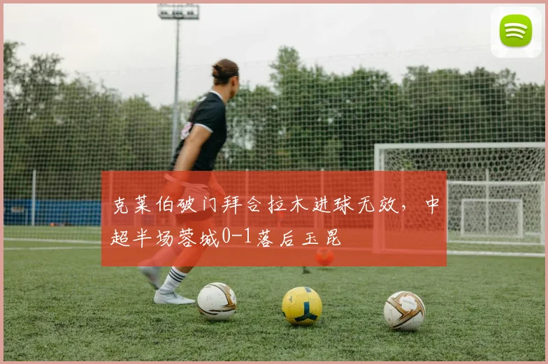 克莱伯破门拜合拉木进球无效，中超半场蓉城0-1落后玉昆