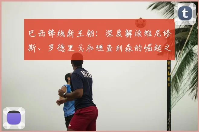 巴西锋线新王朝：深度解读维尼修斯、罗德里戈和理查利森的崛起之路