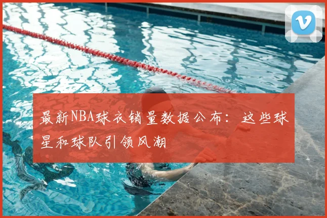最新NBA球衣销量数据公布：这些球星和球队引领风潮