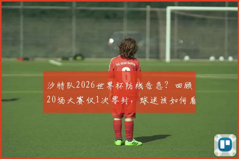 沙特队2026世界杯防线告急？回顾20场大赛仅1次零封，球迷该如何看待这一数据