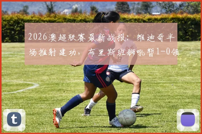 2026澳超联赛最新战报：维迪奇半场推射建功，布里斯班狮吼暂1-0领先墨尔本城，附全场实时数据分析